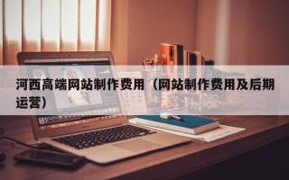 保山河西高端网站制作费用（网站制作费用及后期运营）