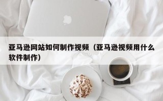 保山亚马逊网站如何制作视频（亚马逊视频用什么软件制作）